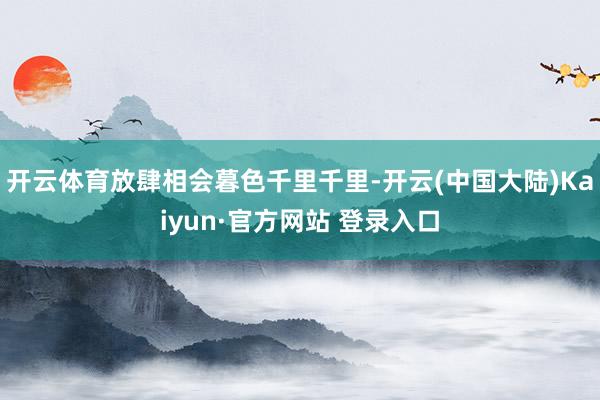 开云体育放肆相会暮色千里千里-开云(中国大陆)Kaiyun·官方网站 登录入口