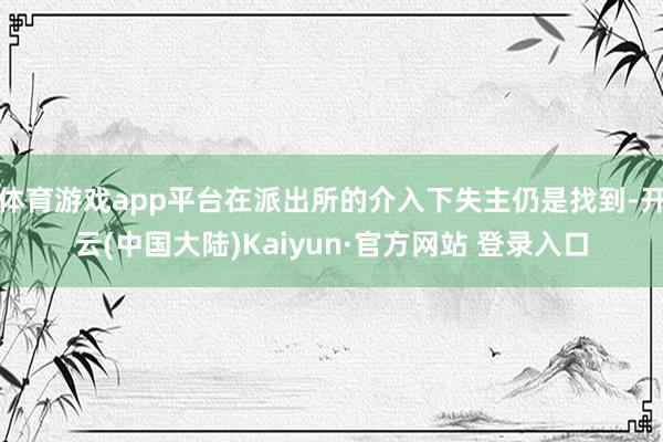 体育游戏app平台在派出所的介入下失主仍是找到-开云(中国大陆)Kaiyun·官方网站 登录入口
