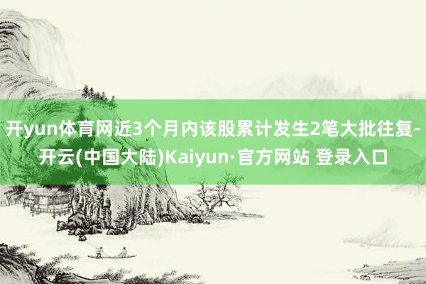 开yun体育网近3个月内该股累计发生2笔大批往复-开云(中国大陆)Kaiyun·官方网站 登录入口
