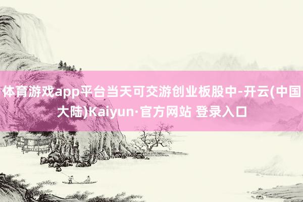 体育游戏app平台当天可交游创业板股中-开云(中国大陆)Kaiyun·官方网站 登录入口