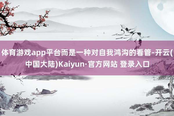 体育游戏app平台而是一种对自我鸿沟的看管-开云(中国大陆)Kaiyun·官方网站 登录入口