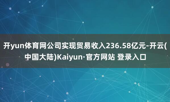 开yun体育网公司实现贸易收入236.58亿元-开云(中国大陆)Kaiyun·官方网站 登录入口