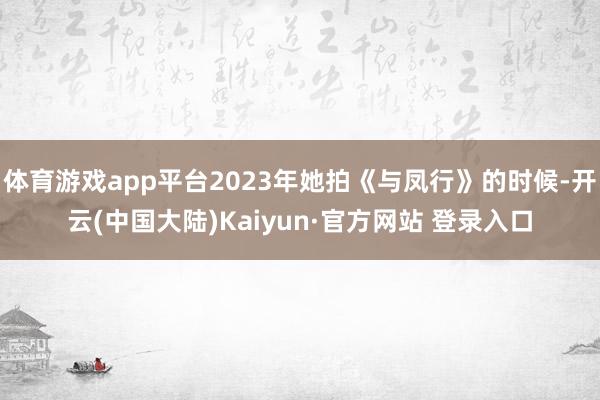 体育游戏app平台2023年她拍《与凤行》的时候-开云(中国大陆)Kaiyun·官方网站 登录入口