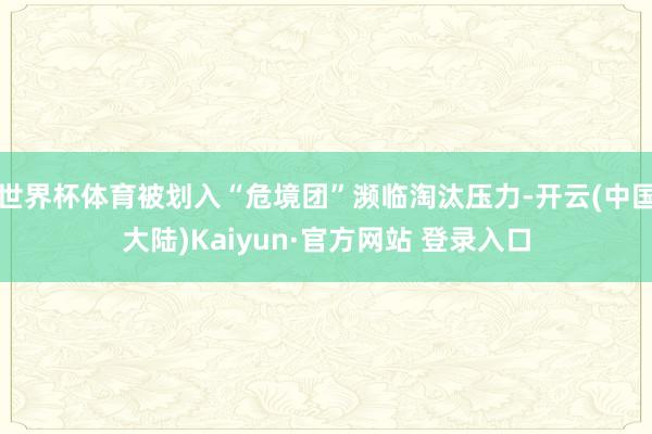 世界杯体育被划入“危境团”濒临淘汰压力-开云(中国大陆)Kaiyun·官方网站 登录入口