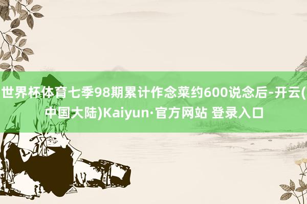 世界杯体育七季98期累计作念菜约600说念后-开云(中国大陆)Kaiyun·官方网站 登录入口