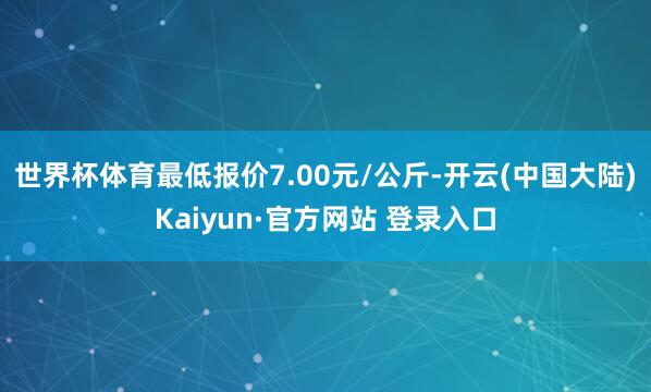 世界杯体育最低报价7.00元/公斤-开云(中国大陆)Kaiyun·官方网站 登录入口