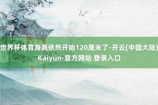 世界杯体育身高依然开始120厘米了-开云(中国大陆)Kaiyun·官方网站 登录入口