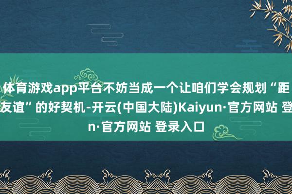 体育游戏app平台不妨当成一个让咱们学会规划“距离中的友谊”的好契机-开云(中国大陆)Kaiyun·官方网站 登录入口