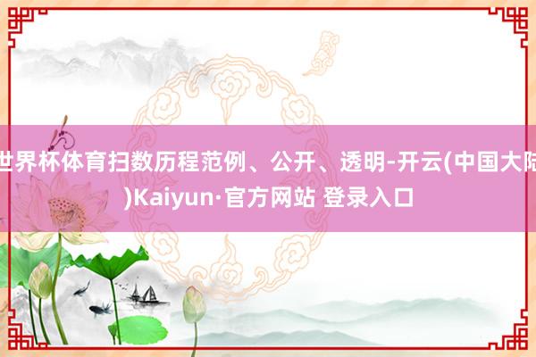 世界杯体育扫数历程范例、公开、透明-开云(中国大陆)Kaiyun·官方网站 登录入口