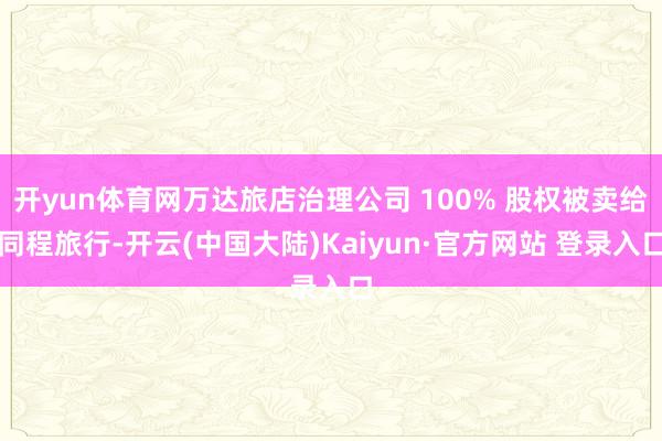 开yun体育网万达旅店治理公司 100% 股权被卖给同程旅行-开云(中国大陆)Kaiyun·官方网站 登录入口