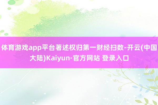 体育游戏app平台著述权归第一财经扫数-开云(中国大陆)Kaiyun·官方网站 登录入口