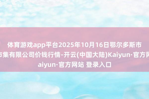 体育游戏app平台2025年10月16日鄂尔多斯市万家惠农贸市集有限公司价钱行情-开云(中国大陆)Kaiyun·官方网站 登录入口