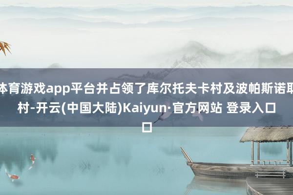 体育游戏app平台并占领了库尔托夫卡村及波帕斯诺耶村-开云(中国大陆)Kaiyun·官方网站 登录入口