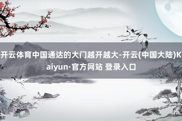 开云体育中国通达的大门越开越大-开云(中国大陆)Kaiyun·官方网站 登录入口
