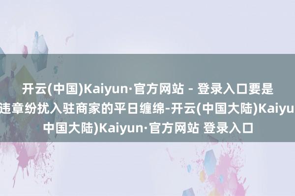 开云(中国)Kaiyun·官方网站 - 登录入口要是平台企业为了获客而违章纷扰入驻商家的平日缠绵-开云(中国大陆)Kaiyun·官方网站 登录入口