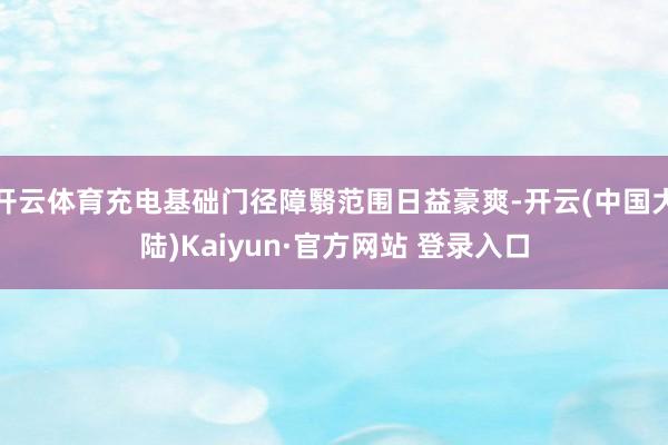 开云体育充电基础门径障翳范围日益豪爽-开云(中国大陆)Kaiyun·官方网站 登录入口