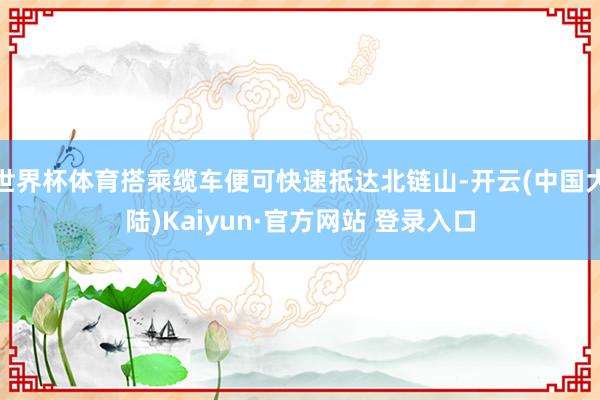 世界杯体育搭乘缆车便可快速抵达北链山-开云(中国大陆)Kaiyun·官方网站 登录入口
