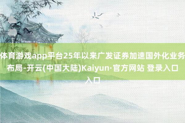 体育游戏app平台25年以来广发证券加速国外化业务布局-开云(中国大陆)Kaiyun·官方网站 登录入口