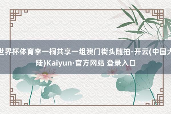世界杯体育李一桐共享一组澳门街头随拍-开云(中国大陆)Kaiyun·官方网站 登录入口