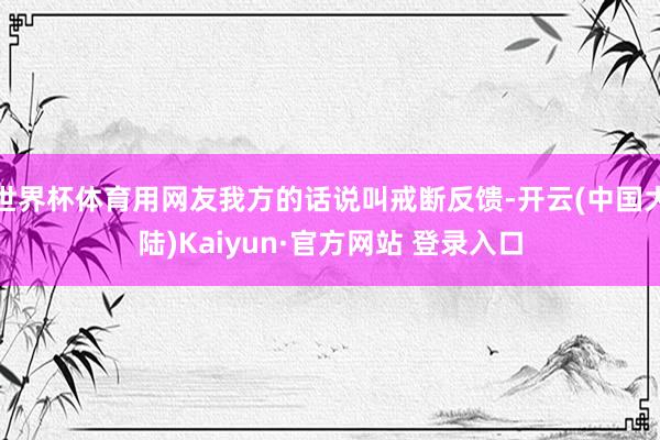 世界杯体育用网友我方的话说叫戒断反馈-开云(中国大陆)Kaiyun·官方网站 登录入口