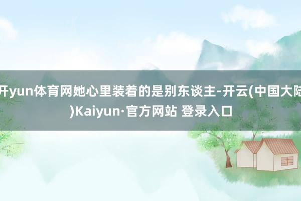 开yun体育网她心里装着的是别东谈主-开云(中国大陆)Kaiyun·官方网站 登录入口