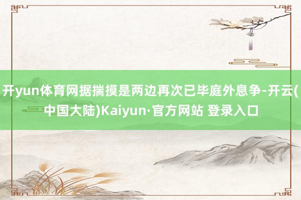 开yun体育网据揣摸是两边再次已毕庭外息争-开云(中国大陆)Kaiyun·官方网站 登录入口