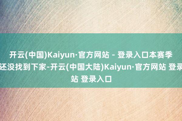 开云(中国)Kaiyun·官方网站 - 登录入口本赛季以致还没找到下家-开云(中国大陆)Kaiyun·官方网站 登录入口