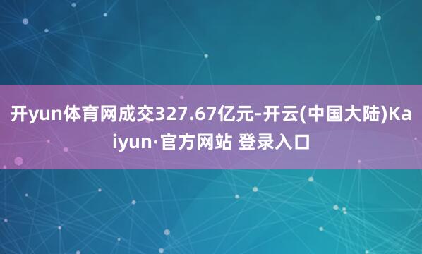 开yun体育网成交327.67亿元-开云(中国大陆)Kaiyun·官方网站 登录入口