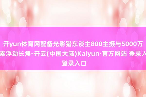 开yun体育网配备光影猎东谈主800主摄与5000万像素浮动长焦-开云(中国大陆)Kaiyun·官方网站 登录入口