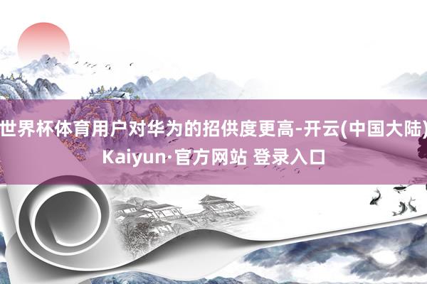 世界杯体育用户对华为的招供度更高-开云(中国大陆)Kaiyun·官方网站 登录入口