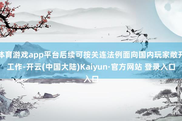 体育游戏app平台后续可按关连法例面向国内玩家敞开工作-开云(中国大陆)Kaiyun·官方网站 登录入口