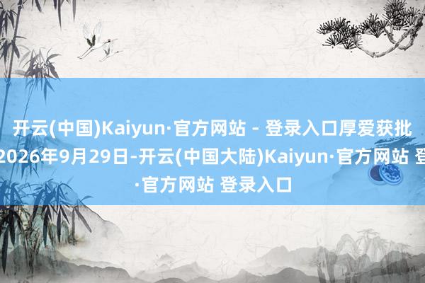开云(中国)Kaiyun·官方网站 - 登录入口厚爱获批时分为2026年9月29日-开云(中国大陆)Kaiyun·官方网站 登录入口