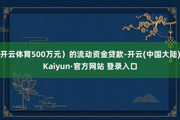 开云体育500万元）的流动资金贷款-开云(中国大陆)Kaiyun·官方网站 登录入口