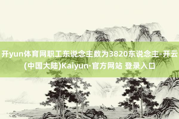 开yun体育网职工东说念主数为3820东说念主-开云(中国大陆)Kaiyun·官方网站 登录入口