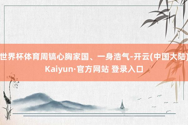 世界杯体育周镐心胸家国、一身浩气-开云(中国大陆)Kaiyun·官方网站 登录入口