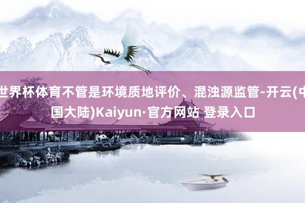 世界杯体育不管是环境质地评价、混浊源监管-开云(中国大陆)Kaiyun·官方网站 登录入口
