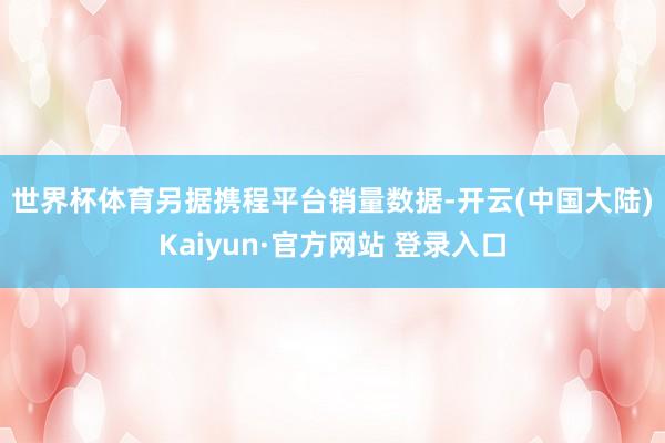 世界杯体育　　另据携程平台销量数据-开云(中国大陆)Kaiyun·官方网站 登录入口