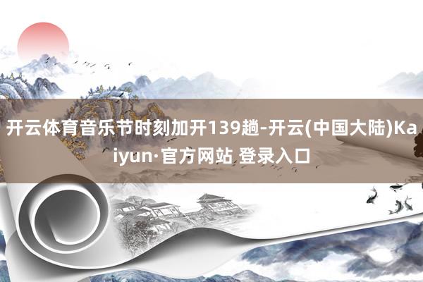 开云体育音乐节时刻加开139趟-开云(中国大陆)Kaiyun·官方网站 登录入口