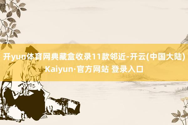 开yun体育网典藏盒收录11款邻近-开云(中国大陆)Kaiyun·官方网站 登录入口