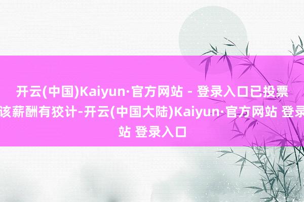 开云(中国)Kaiyun·官方网站 - 登录入口已投票反对该薪酬有狡计-开云(中国大陆)Kaiyun·官方网站 登录入口