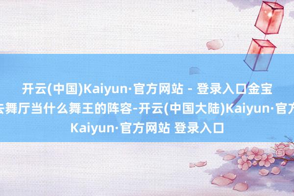 开云(中国)Kaiyun·官方网站 - 登录入口金宝仍然是那种要去舞厅当什么舞王的阵容-开云(中国大陆)Kaiyun·官方网站 登录入口