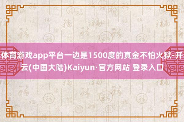 体育游戏app平台一边是1500度的真金不怕火狱-开云(中国大陆)Kaiyun·官方网站 登录入口