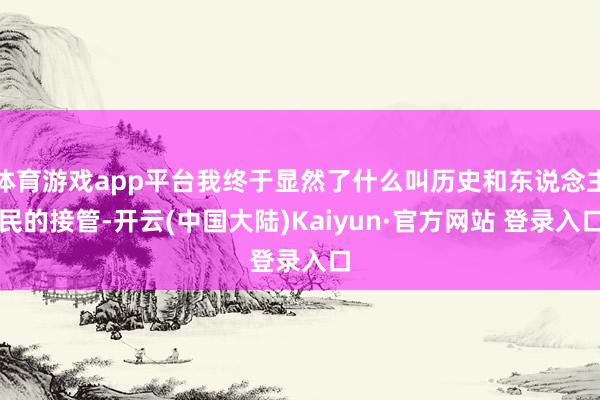 体育游戏app平台我终于显然了什么叫历史和东说念主民的接管-开云(中国大陆)Kaiyun·官方网站 登录入口