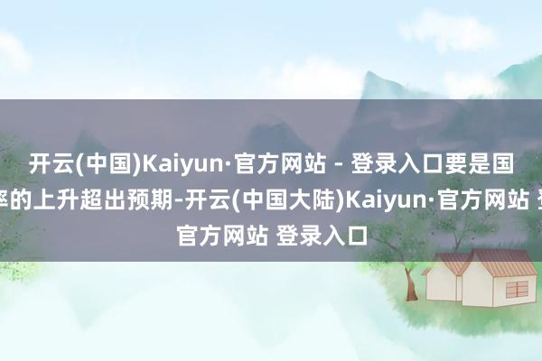 开云(中国)Kaiyun·官方网站 - 登录入口要是国债收益率的上升超出预期-开云(中国大陆)Kaiyun·官方网站 登录入口