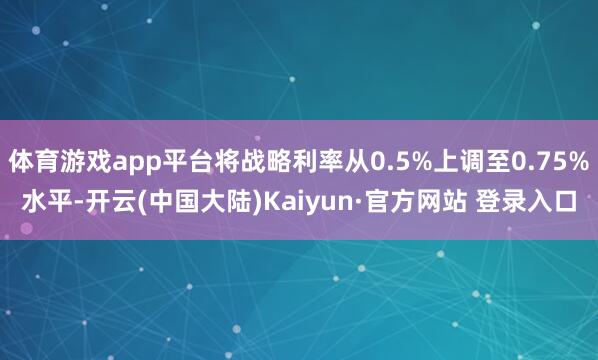 体育游戏app平台将战略利率从0.5%上调至0.75%水平-开云(中国大陆)Kaiyun·官方网站 登录入口