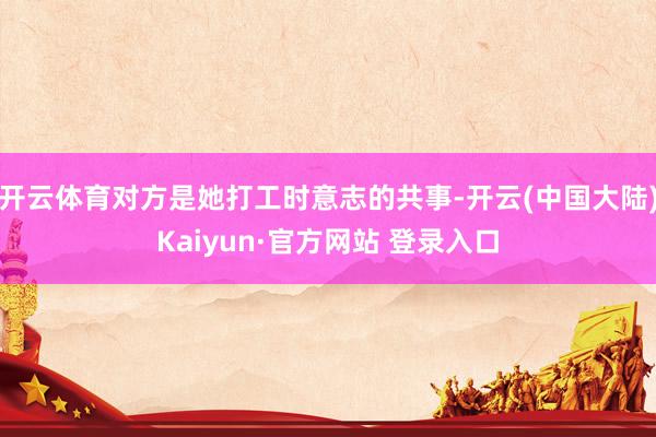 开云体育对方是她打工时意志的共事-开云(中国大陆)Kaiyun·官方网站 登录入口