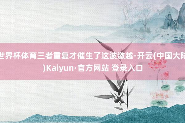世界杯体育三者重复才催生了这波激越-开云(中国大陆)Kaiyun·官方网站 登录入口