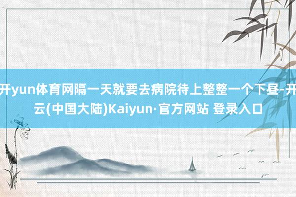 开yun体育网隔一天就要去病院待上整整一个下昼-开云(中国大陆)Kaiyun·官方网站 登录入口