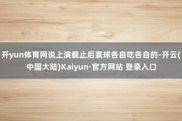 开yun体育网说上演截止后寰球各自吃各自的-开云(中国大陆)Kaiyun·官方网站 登录入口