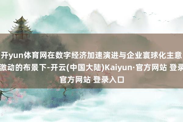 开yun体育网在数字经济加速演进与企业寰球化主意真切激动的布景下-开云(中国大陆)Kaiyun·官方网站 登录入口